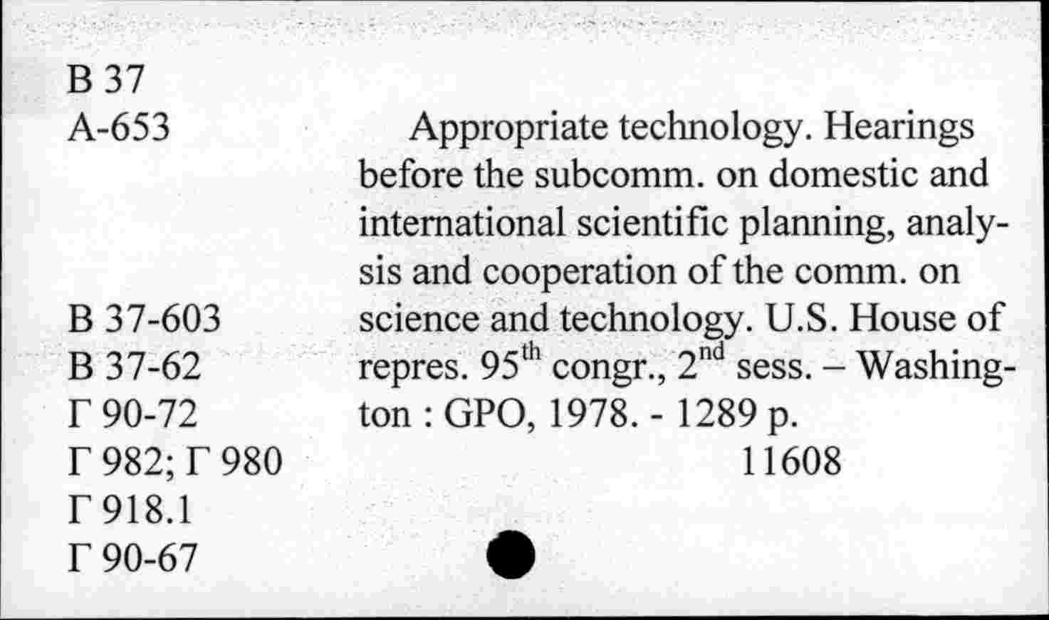 ﻿B37 A-653	Appropriate technology. Hearings before the subcomm, on domestic and international scientific planning, analysis and cooperation of the comm, on
B 37-603 B 37-62 r 90-72 r 982;T 980 T 918.1 f 90-67	science and technology. U.S. House of repres. 95th congr., 2nd sess. - Washington : GPO, 1978. - 1289 p. 11608 •